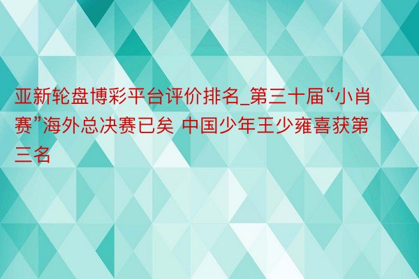亚新轮盘博彩平台评价排名_第三十届“小肖赛”海外总决赛已矣 中国少年王少雍喜获第三名