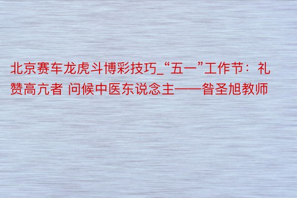北京赛车龙虎斗博彩技巧_“五一”工作节：礼赞高亢者 问候中医东说念主——昝圣旭教师