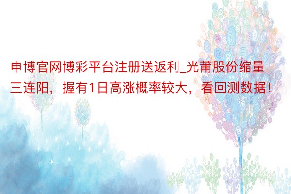 申博官网博彩平台注册送返利_光莆股份缩量三连阳，握有1日高涨概率较大，看回测数据！