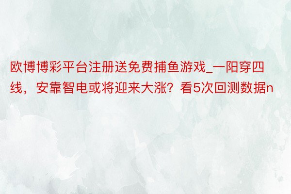 欧博博彩平台注册送免费捕鱼游戏_一阳穿四线，安靠智电或将迎来大涨？看5次回测数据n