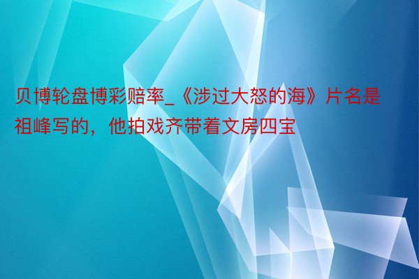 贝博轮盘博彩赔率_《涉过大怒的海》片名是祖峰写的，他拍戏齐带着文房四宝
