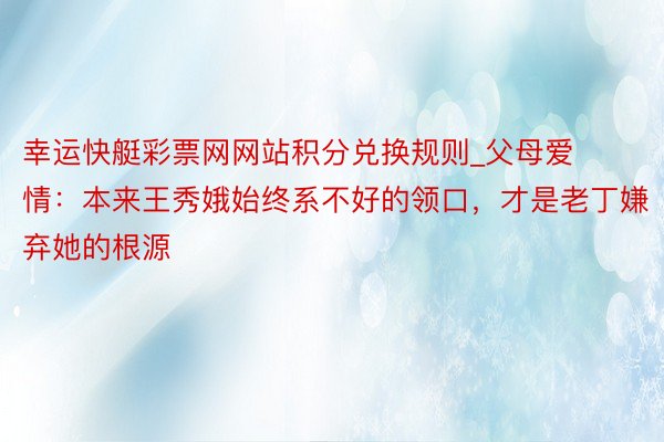 幸运快艇彩票网网站积分兑换规则_父母爱情：本来王秀娥始终系不好的领口，才是老丁嫌弃她的根源