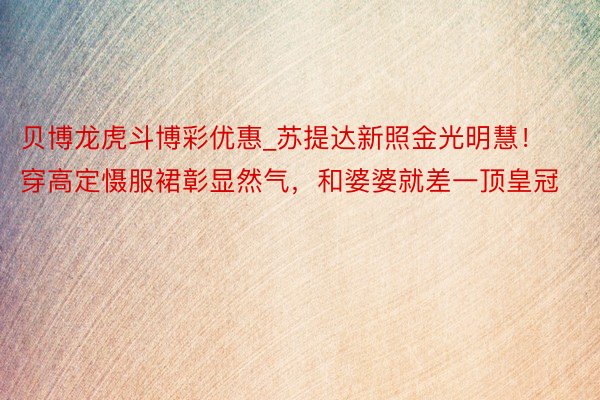 贝博龙虎斗博彩优惠_苏提达新照金光明慧！穿高定慑服裙彰显然气，和婆婆就差一顶皇冠