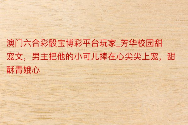 澳门六合彩骰宝博彩平台玩家_芳华校园甜宠文，男主把他的小可儿捧在心尖尖上宠，甜酥青娥心
