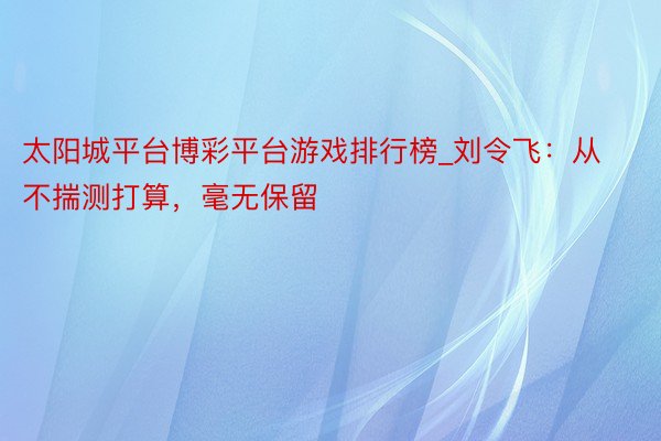 太阳城平台博彩平台游戏排行榜_刘令飞：从不揣测打算，毫无保留