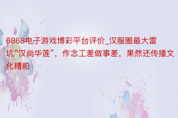 6868电子游戏博彩平台评价_汉服圈最大雷坑“汉尚华莲”，作念工差做事差，果然还传播文化糟粕