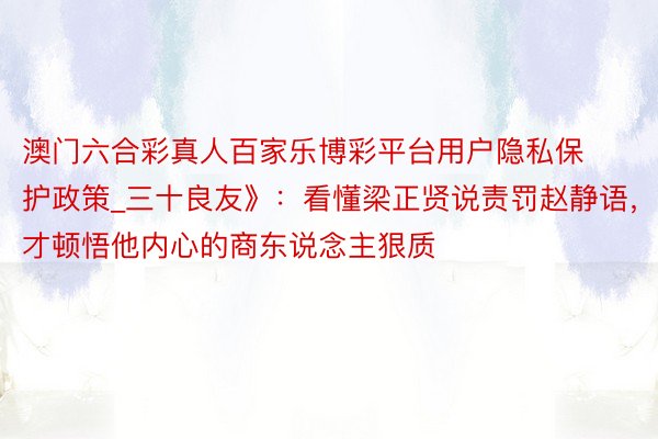 澳门六合彩真人百家乐博彩平台用户隐私保护政策_三十良友》：看懂梁正贤说责罚赵静语，才顿悟他内心的商东说念主狠质